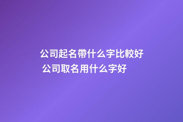公司起名帶什么字比較好 公司取名用什么字好-第1張-公司起名-玄機派